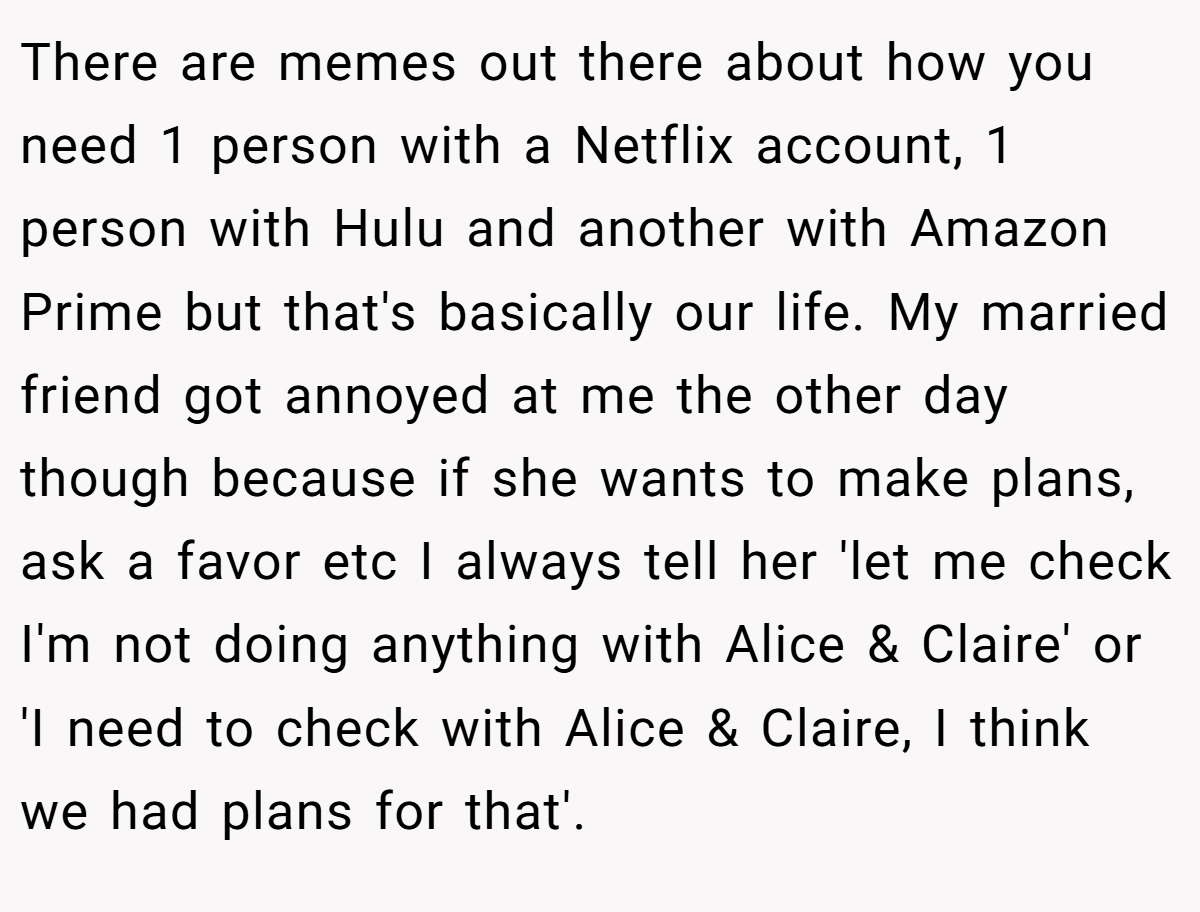 There are memes out there about how you need 1 person with a Netflix account, 1 person with Hulu and another with Amazon Prime but that's basically our life. My married friend got annoyed at me the other day though because if she wants to make plans, ask a favor etc I always tell her 'let me check I'm not doing anything with Alice & Claire' or 'I need to check with Alice & Claire, I think we had plans for that'.