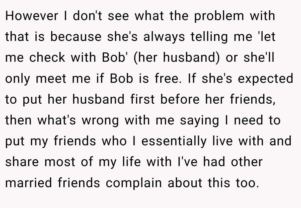 However I don't see what the problem with that is because she's always telling me 'let me check with Bob' (her husband) or she'll only meet me if Bob is free. If she's expected to put her husband first before her friends, then what's wrong with me saying I need to put my friends who I essentially live with and share most of my life with I've had other married friends complain about this too.