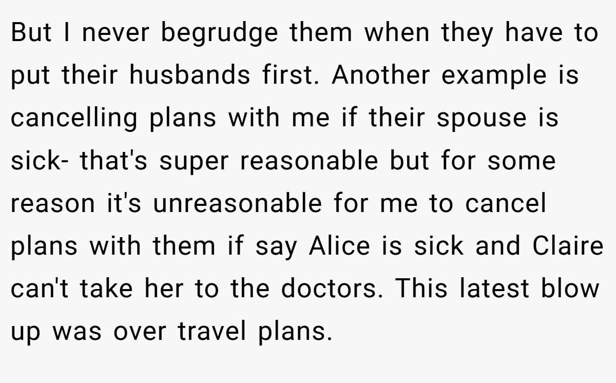 But I never begrudge them when they have to put their husbands first. Another example is cancelling plans with me if their spouse is sick- that's super reasonable but for some reason it's unreasonable for me to cancel plans with them if say Alice is sick and Claire can't take her to the doctors. This latest blow up was over travel plans.