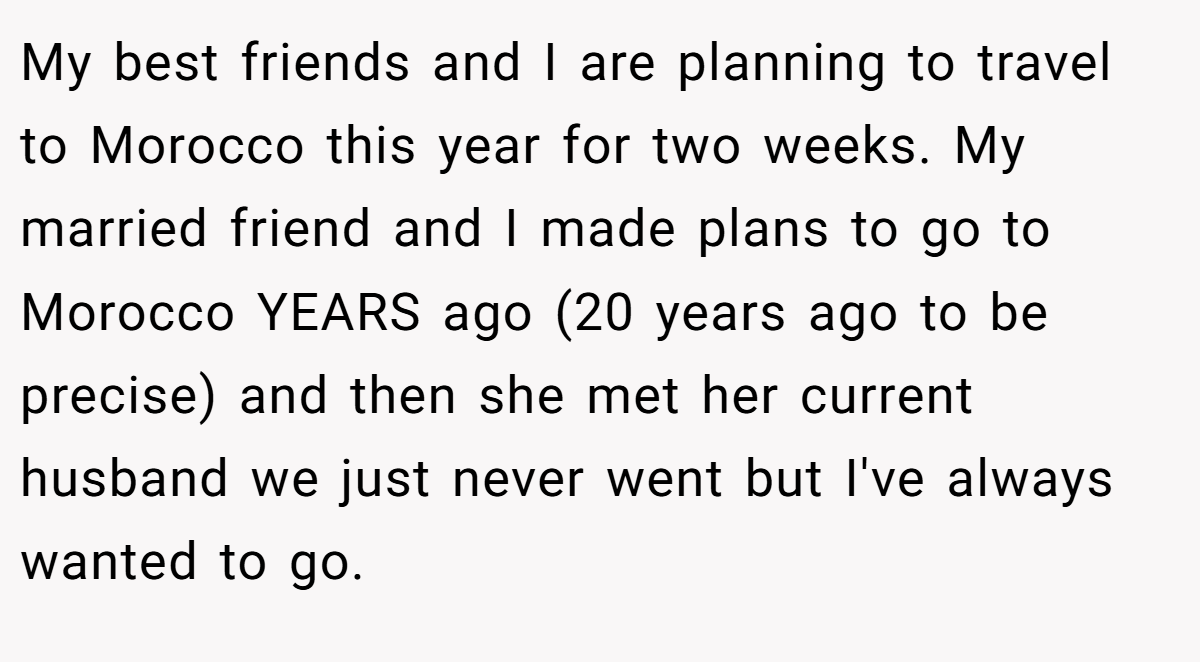 My best friends and I are planning to travel to Morocco this year for two weeks. My married friend and I made plans to go to Morocco YEARS ago (20 years ago to be precise) and then she met her current husband we just never went but I've always wanted to go.
