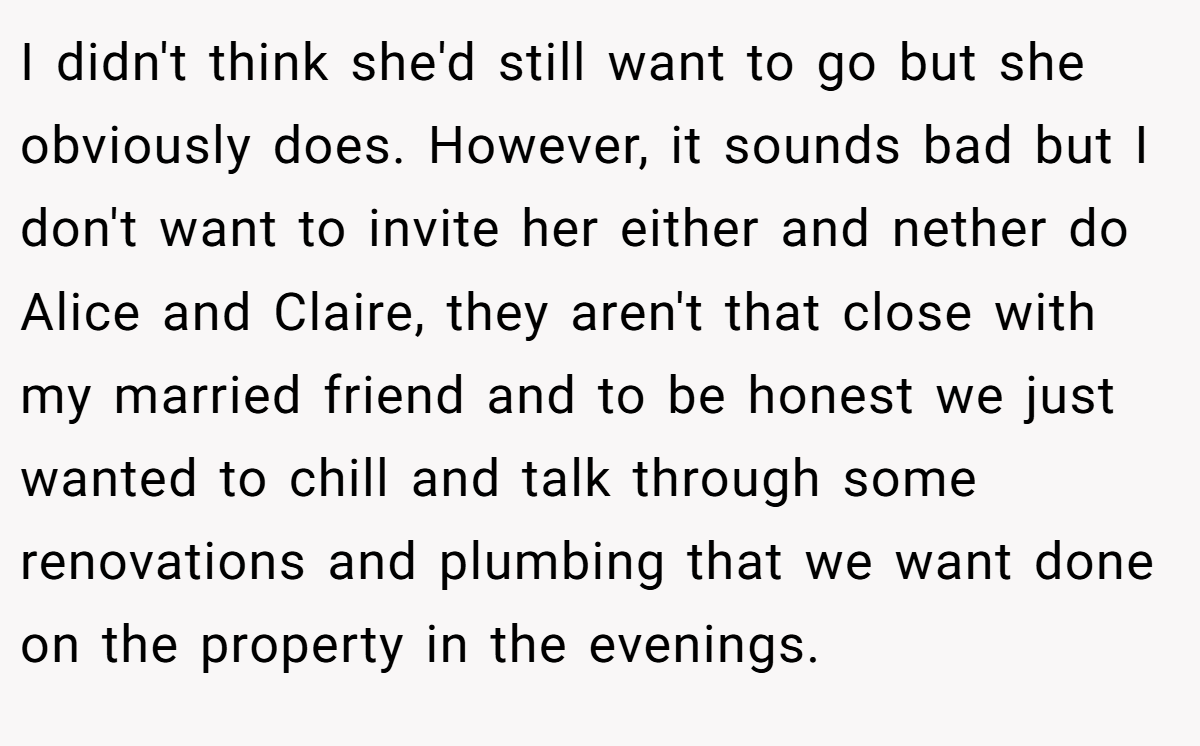 I didn't think she'd still want to go but she obviously does. However, it sounds bad but I don't want to invite her either and nether do Alice and Claire, they aren't that close with my married friend and to be honest we just wanted to chill and talk through some renovations and plumbing that we want done on the property in the evenings.