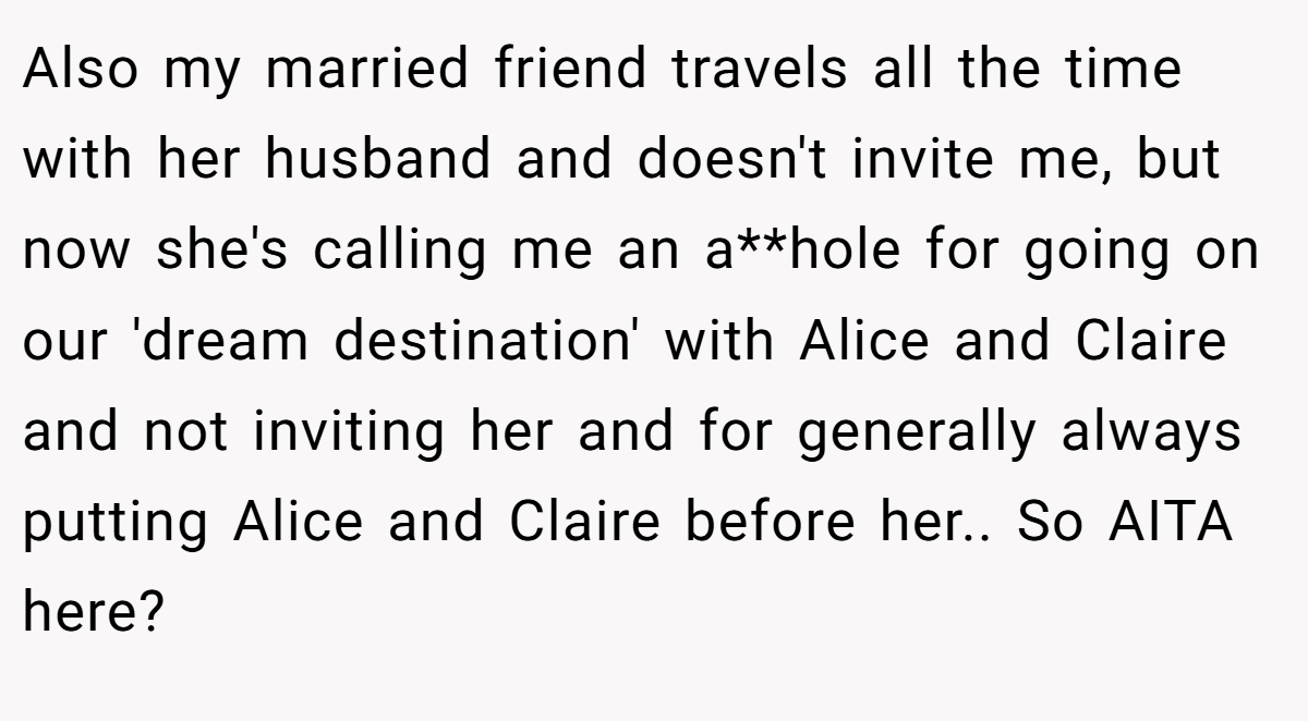 Also my married friend travels all the time with her husband and doesn't invite me, but now she's calling me an a**hole for going on our 'dream destination' with Alice and Claire and not inviting her and for generally always putting Alice and Claire before her.. So AITA here?