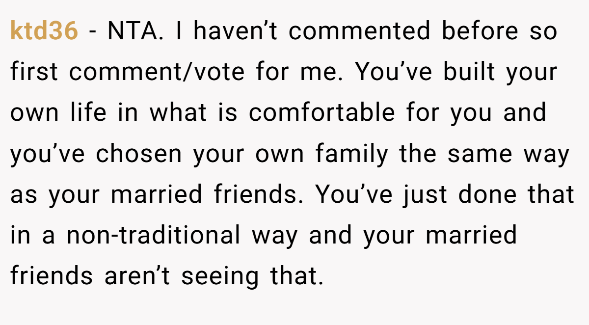 ktd36 − NTA. I haven’t commented before so first comment/vote for me. You’ve built your own life in what is comfortable for you and you’ve chosen your own family the same way as your married friends. You’ve just done that in a non-traditional way and your married friends aren’t seeing that.