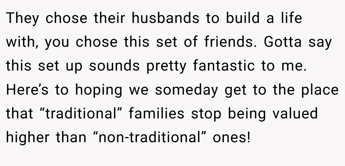 They chose their husbands to build a life with, you chose this set of friends. Gotta say this set up sounds pretty fantastic to me. Here’s to hoping we someday get to the place that “traditional” families stop being valued higher than “non-traditional” ones!