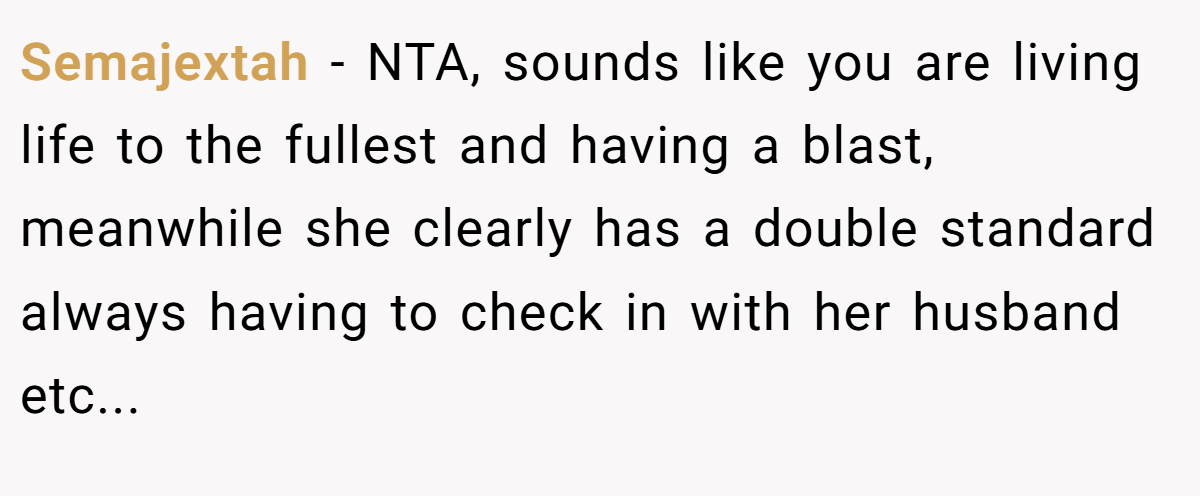 Semajextah − NTA, sounds like you are living life to the fullest and having a blast, meanwhile she clearly has a double standard always having to check in with her husband etc...