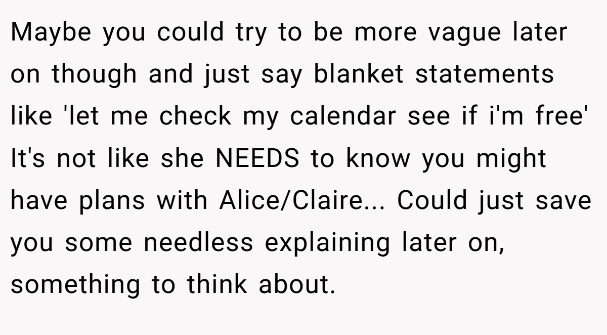 Maybe you could try to be more vague later on though and just say blanket statements like 'let me check my calendar see if i'm free' It's not like she NEEDS to know you might have plans with Alice/Claire... Could just save you some needless explaining later on, something to think about.