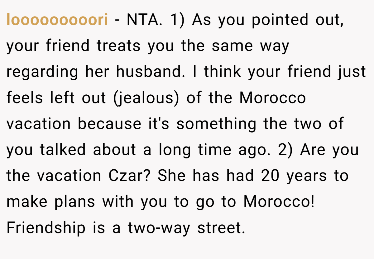 looooooooori − NTA. 1) As you pointed out, your friend treats you the same way regarding her husband. I think your friend just feels left out (jealous) of the Morocco vacation because it's something the two of you talked about a long time ago. 2) Are you the vacation Czar? She has had 20 years to make plans with you to go to Morocco! Friendship is a two-way street.