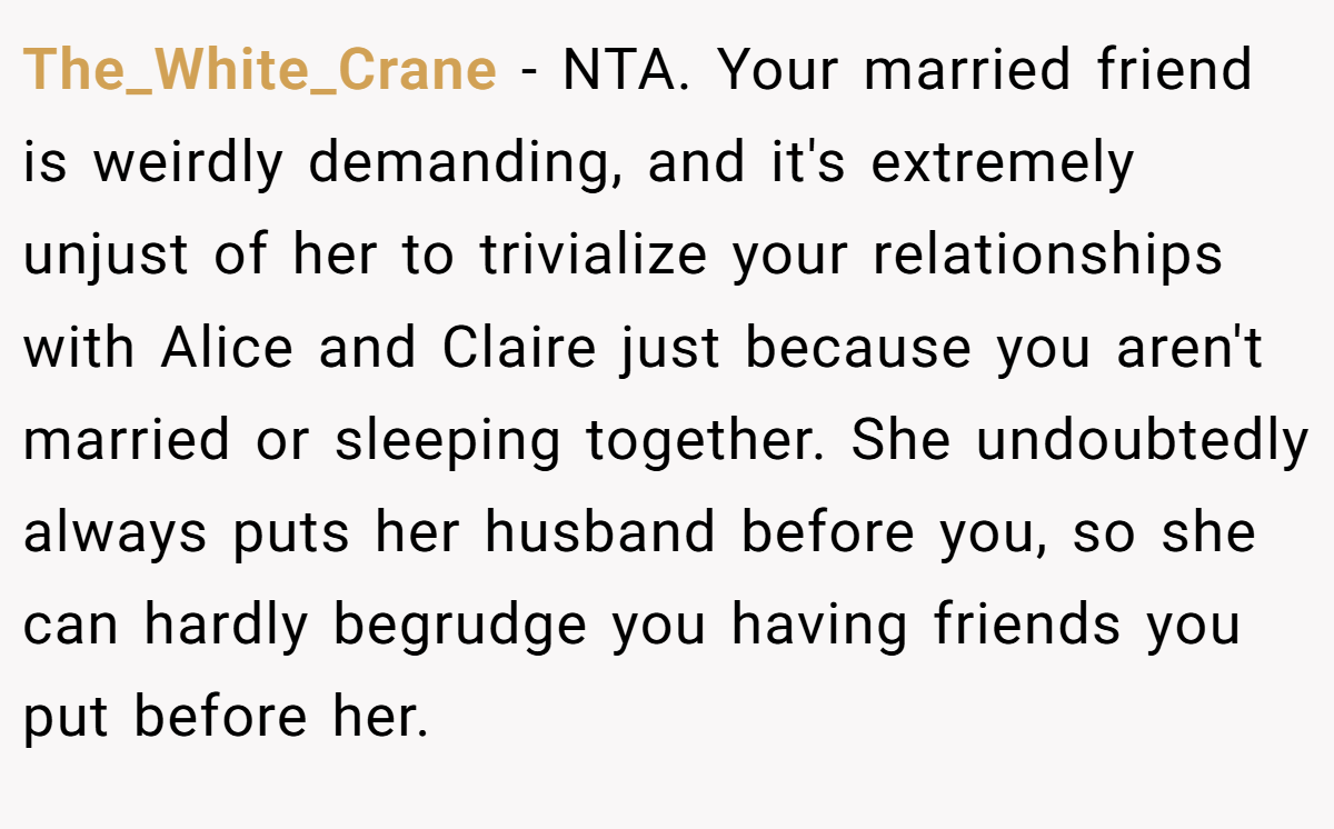 The_White_Crane − NTA. Your married friend is weirdly demanding, and it's extremely unjust of her to trivialize your relationships with Alice and Claire just because you aren't married or sleeping together. She undoubtedly always puts her husband before you, so she can hardly begrudge you having friends you put before her.