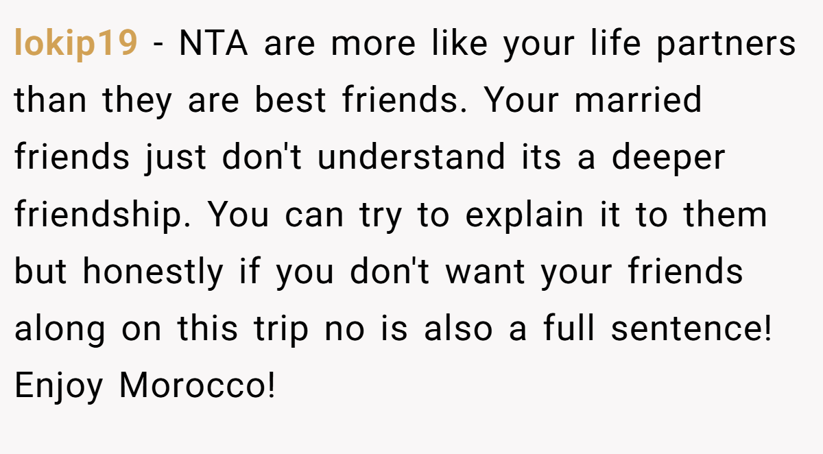 lokip19 − NTA are more like your life partners than they are best friends. Your married friends just don't understand its a deeper friendship. You can try to explain it to them but honestly if you don't want your friends along on this trip no is also a full sentence! Enjoy Morocco!