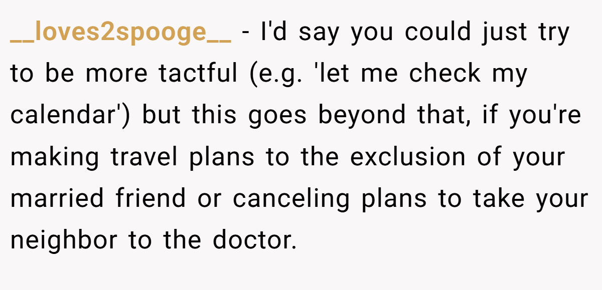 __loves2spooge__ − I'd say you could just try to be more tactful (e.g. 'let me check my calendar') but this goes beyond that, if you're making travel plans to the exclusion of your married friend or canceling plans to take your neighbor to the doctor.