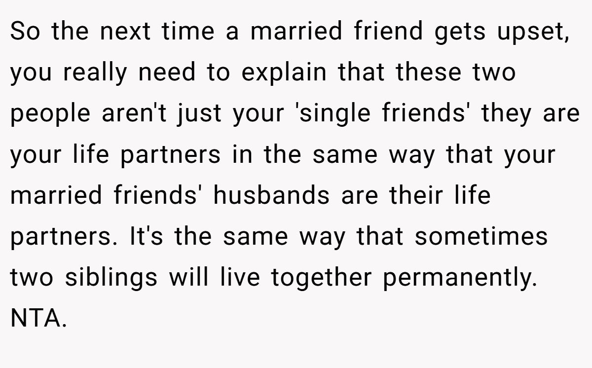So the next time a married friend gets upset, you really need to explain that these two people aren't just your 'single friends' they are your life partners in the same way that your married friends' husbands are their life partners. It's the same way that sometimes two siblings will live together permanently. NTA.