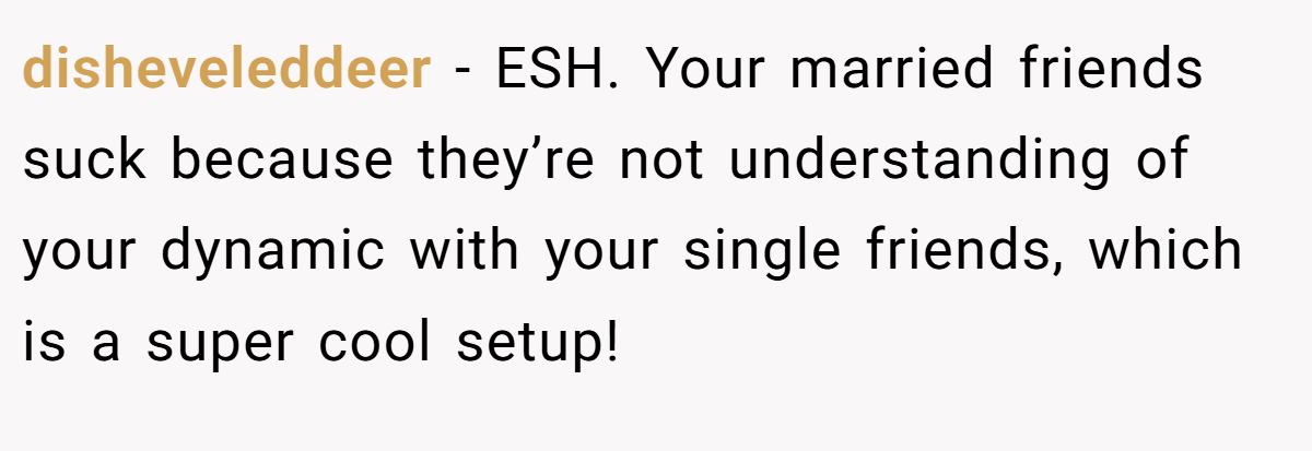 disheveleddeer − ESH. Your married friends suck because they’re not understanding of your dynamic with your single friends, which is a super cool setup!
