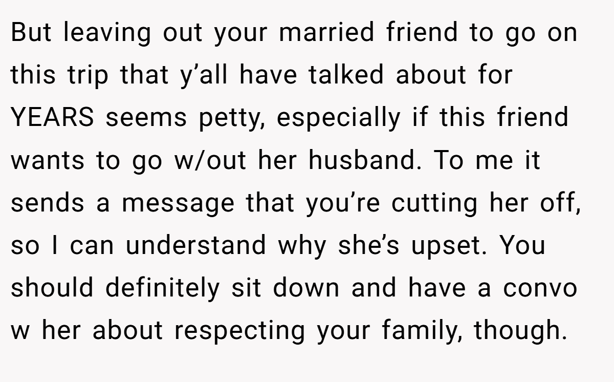 But leaving out your married friend to go on this trip that y’all have talked about for YEARS seems petty, especially if this friend wants to go w/out her husband. To me it sends a message that you’re cutting her off, so I can understand why she’s upset. You should definitely sit down and have a convo w her about respecting your family, though.