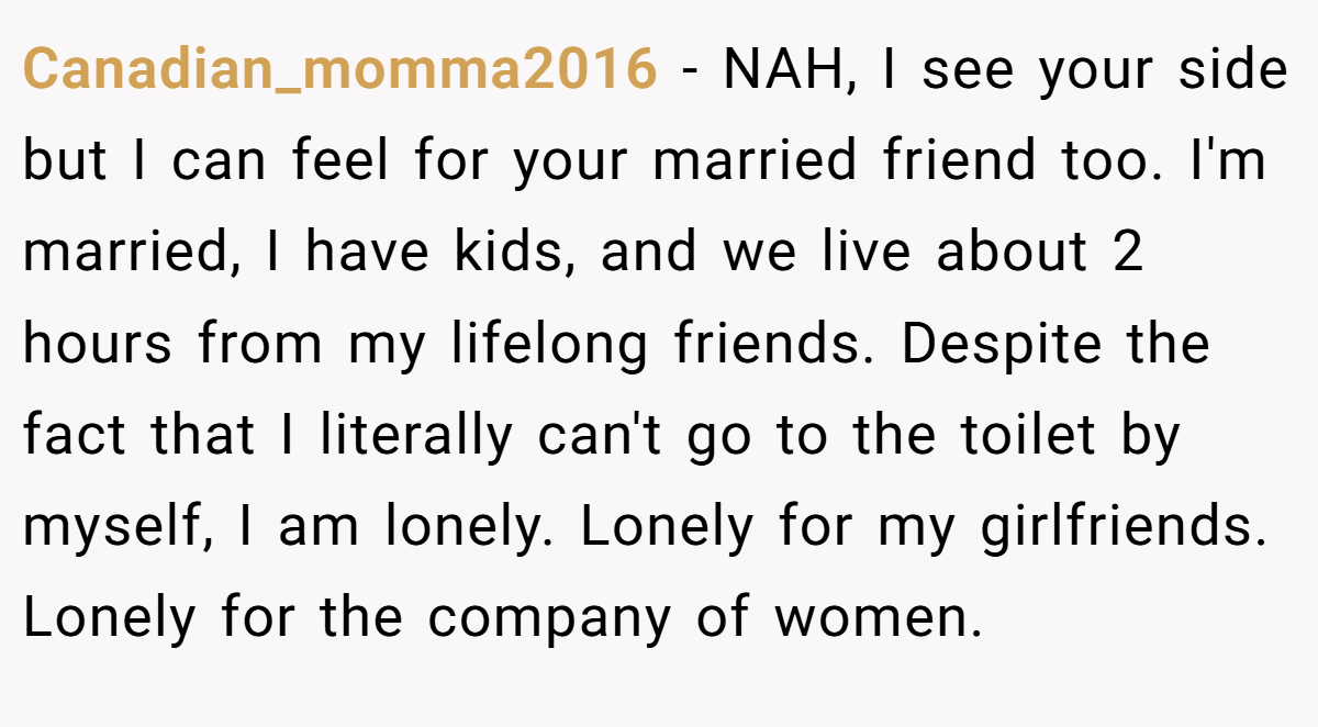 Canadian_momma2016 − NAH, I see your side but I can feel for your married friend too. I'm married, I have kids, and we live about 2 hours from my lifelong friends. Despite the fact that I literally can't go to the toilet by myself, I am lonely. Lonely for my girlfriends. Lonely for the company of women.