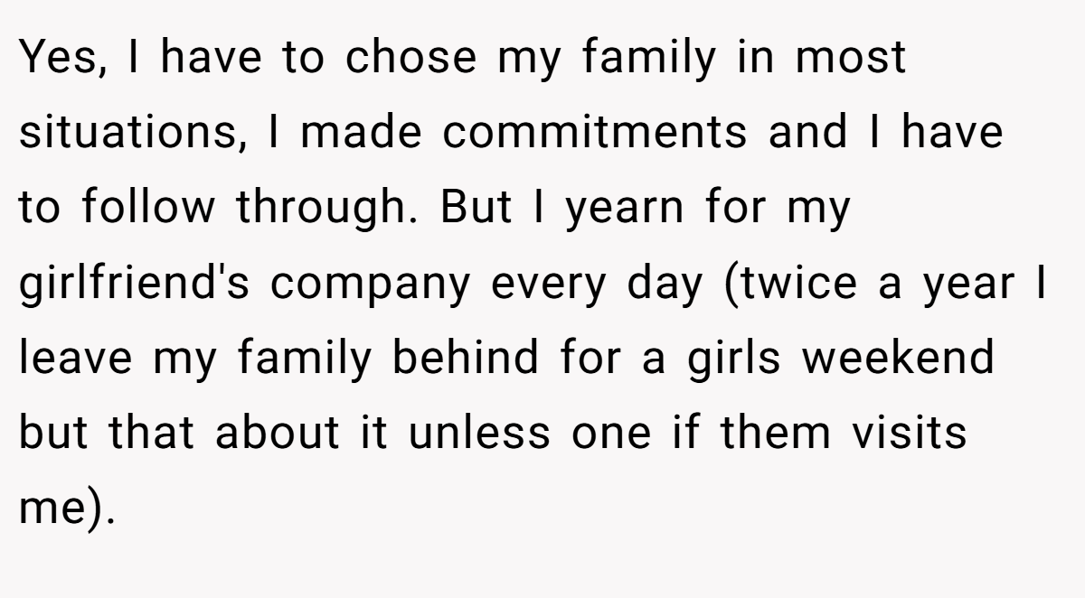 Yes, I have to chose my family in most situations, I made commitments and I have to follow through. But I yearn for my girlfriend's company every day (twice a year I leave my family behind for a girls weekend but that about it unless one if them visits me).