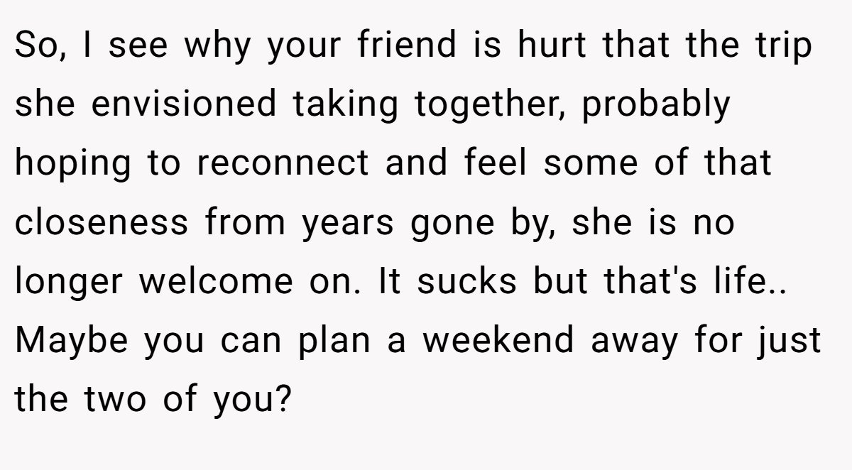 So, I see why your friend is hurt that the trip she envisioned taking together, probably hoping to reconnect and feel some of that closeness from years gone by, she is no longer welcome on. It sucks but that's life.. Maybe you can plan a weekend away for just the two of you?