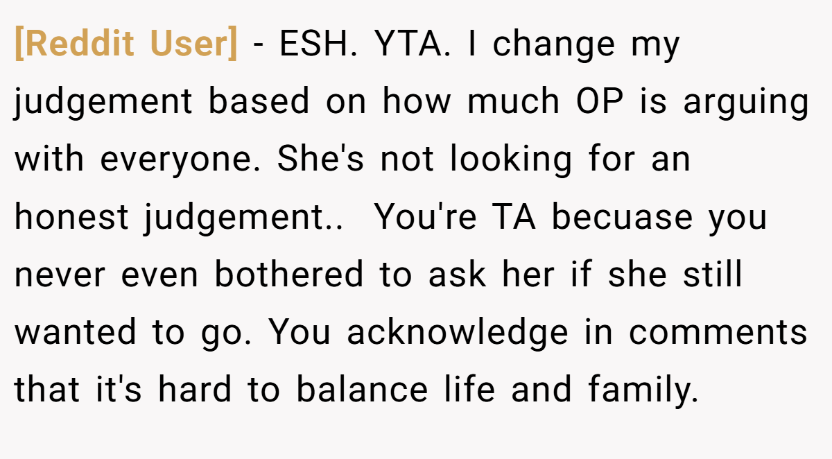 [Reddit User] − ESH. YTA. I change my judgement based on how much OP is arguing with everyone. She's not looking for an honest judgement.. ​ You're TA becuase you never even bothered to ask her if she still wanted to go. You acknowledge in comments that it's hard to balance life and family.