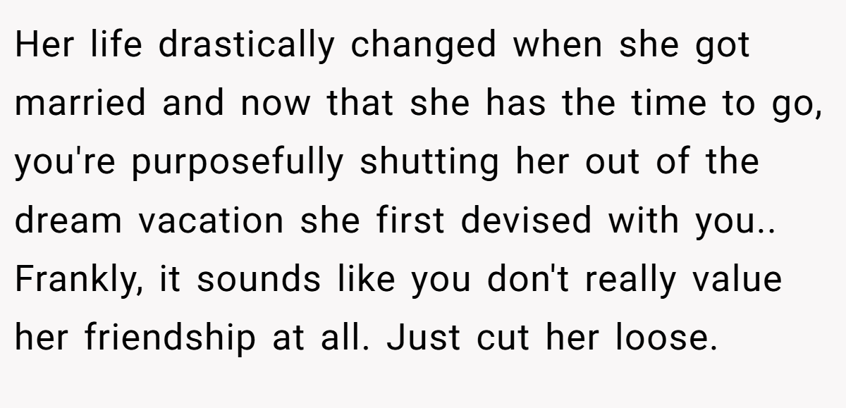 Her life drastically changed when she got married and now that she has the time to go, you're purposefully shutting her out of the dream vacation she first devised with you.. Frankly, it sounds like you don't really value her friendship at all. Just cut her loose.