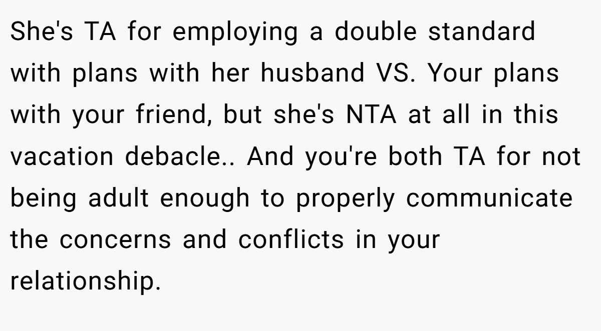 She's TA for employing a double standard with plans with her husband VS. Your plans with your friend, but she's NTA at all in this vacation debacle.. And you're both TA for not being adult enough to properly communicate the concerns and conflicts in your relationship.
