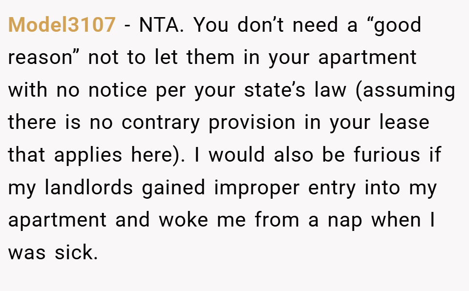 Model3107 − NTA. You don’t need a “good reason” not to let them in your apartment with no notice per your state’s law (assuming there is no contrary provision in your lease that applies here). I would also be furious if my landlords gained improper entry into my apartment and woke me from a nap when I was sick.