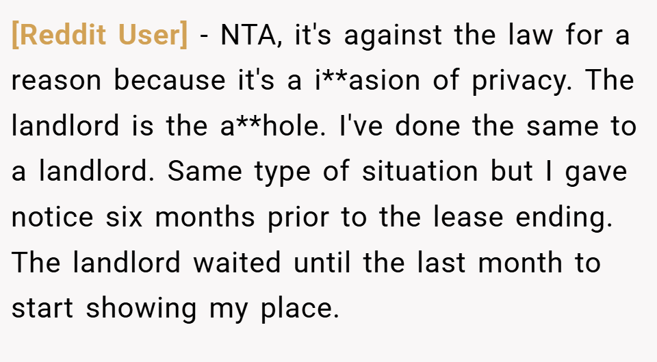 [Reddit User] − NTA, it's against the law for a reason because it's a i**asion of privacy. The landlord is the a**hole. I've done the same to a landlord. Same type of situation but I gave notice six months prior to the lease ending. The landlord waited until the last month to start showing my place.