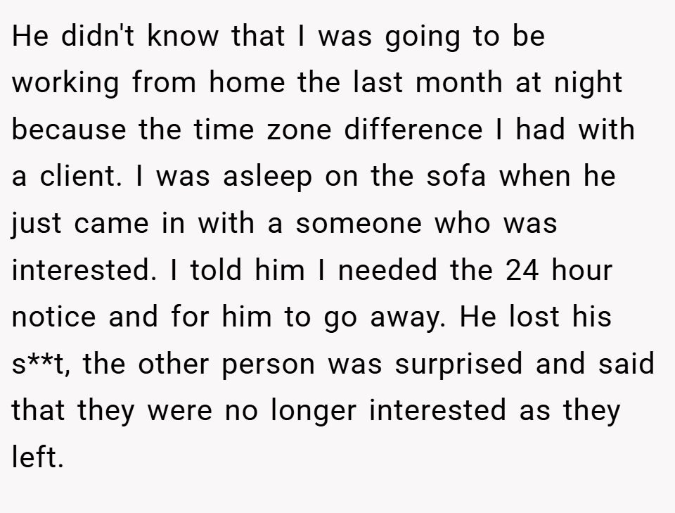 He didn't know that I was going to be working from home the last month at night because the time zone difference I had with a client. I was asleep on the sofa when he just came in with a someone who was interested. I told him I needed the 24 hour notice and for him to go away. He lost his s**t, the other person was surprised and said that they were no longer interested as they left.