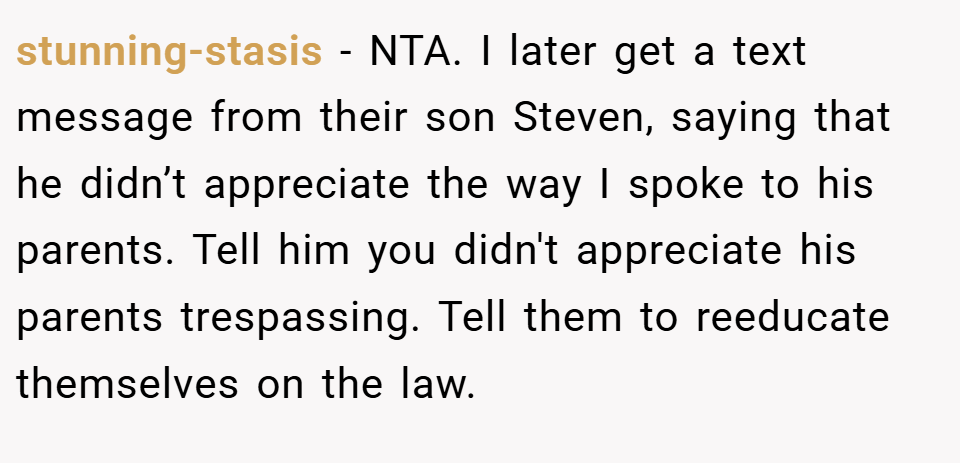 stunning-stasis − NTA. I later get a text message from their son Steven, saying that he didn’t appreciate the way I spoke to his parents. Tell him you didn't appreciate his parents trespassing. Tell them to reeducate themselves on the law.