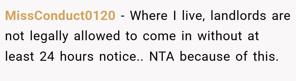 MissConduct0120 − Where I live, landlords are not legally allowed to come in without at least 24 hours notice.. NTA because of this.