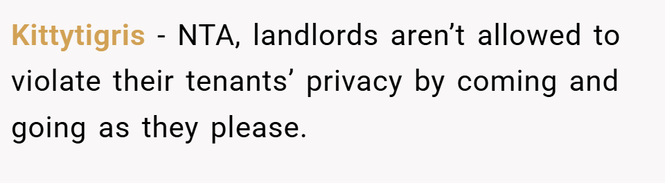 Kittytigris − NTA, landlords aren’t allowed to violate their tenants’ privacy by coming and going as they please.