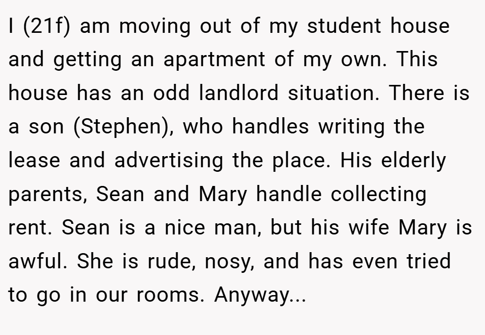 I (21f) am moving out of my student house and getting an apartment of my own. This house has an odd landlord situation. There is a son (Stephen), who handles writing the lease and advertising the place. His elderly parents, Sean and Mary handle collecting rent. Sean is a nice man, but his wife Mary is awful. She is rude, nosy, and has even tried to go in our rooms. Anyway...