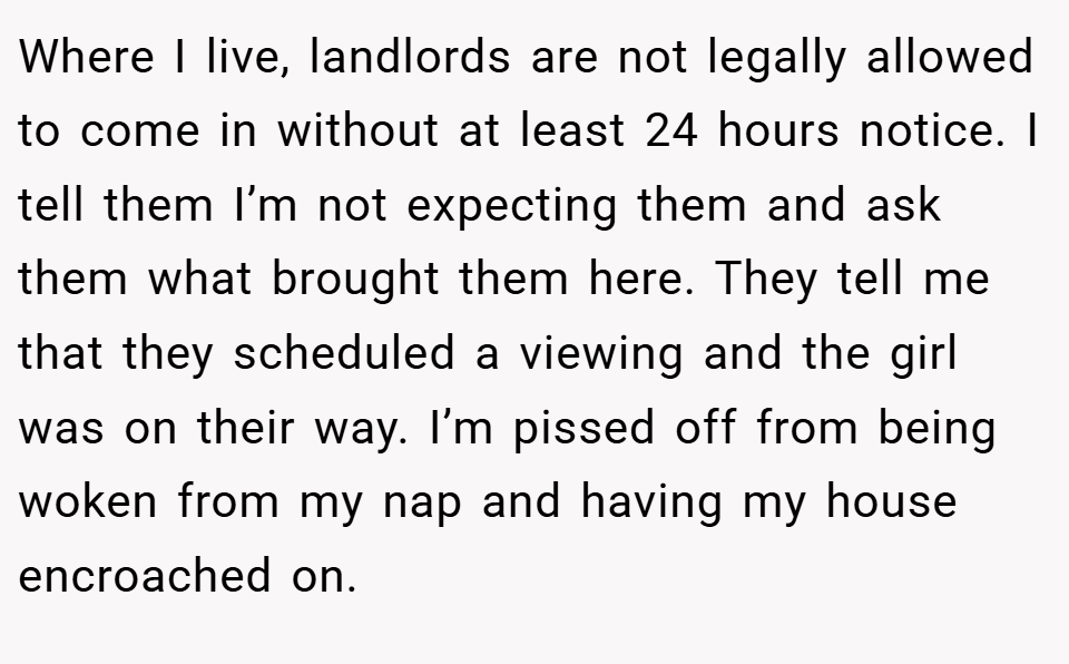Where I live, landlords are not legally allowed to come in without at least 24 hours notice. I tell them I’m not expecting them and ask them what brought them here. They tell me that they scheduled a viewing and the girl was on their way. I’m pissed off from being woken from my nap and having my house encroached on.