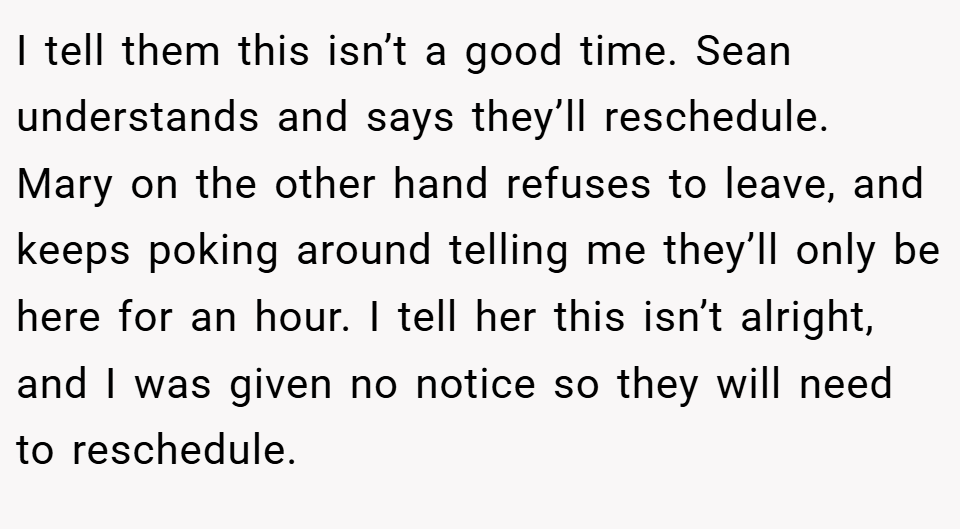 I tell them this isn’t a good time. Sean understands and says they’ll reschedule. Mary on the other hand refuses to leave, and keeps poking around telling me they’ll only be here for an hour. I tell her this isn’t alright, and I was given no notice so they will need to reschedule.