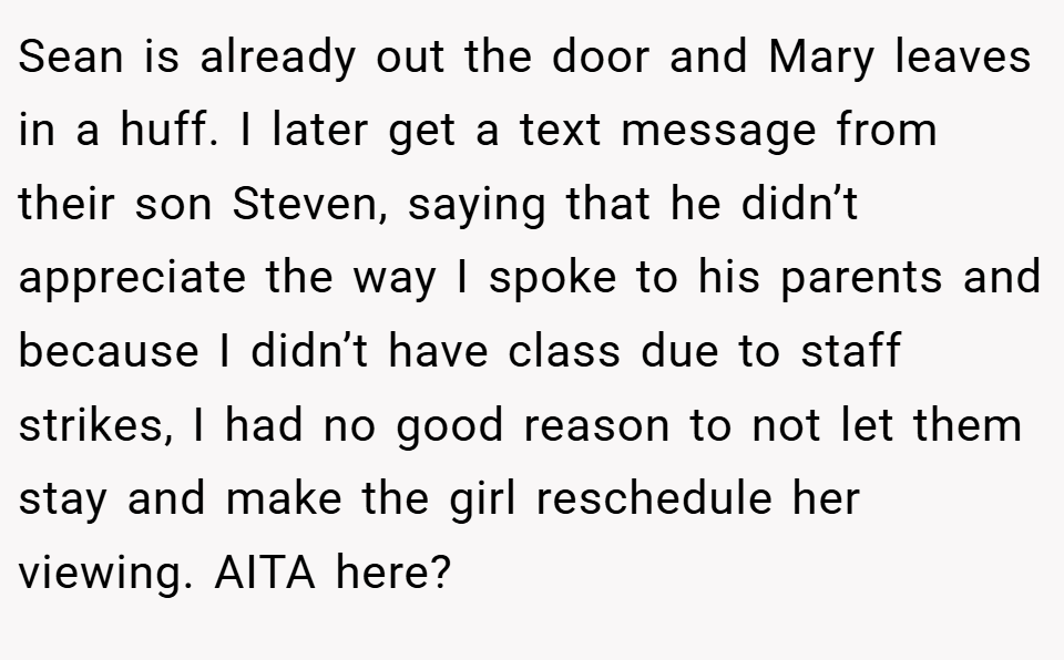 Sean is already out the door and Mary leaves in a huff. I later get a text message from their son Steven, saying that he didn’t appreciate the way I spoke to his parents and because I didn’t have class due to staff strikes, I had no good reason to not let them stay and make the girl reschedule her viewing. AITA here?