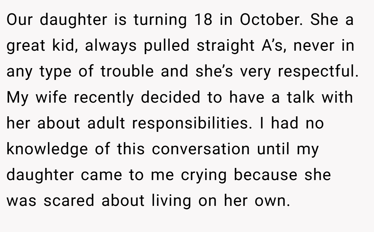 Our daughter is turning 18 in October. She a great kid, always pulled straight A’s, never in any type of trouble and she’s very respectful. My wife recently decided to have a talk with her about adult responsibilities. I had no knowledge of this conversation until my daughter came to me crying because she was scared about living on her own.