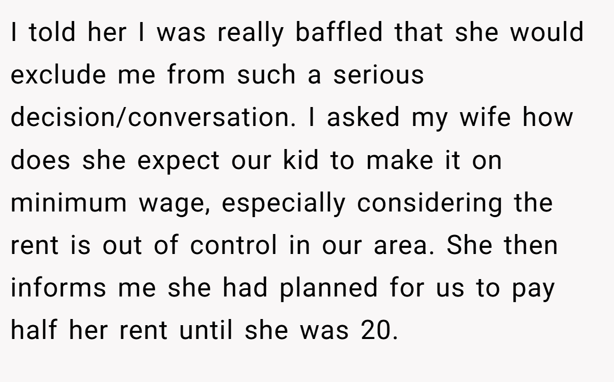 I told her I was really baffled that she would exclude me from such a serious decision/conversation. I asked my wife how does she expect our kid to make it on minimum wage, especially considering the rent is out of control in our area. She then informs me she had planned for us to pay half her rent until she was 20.