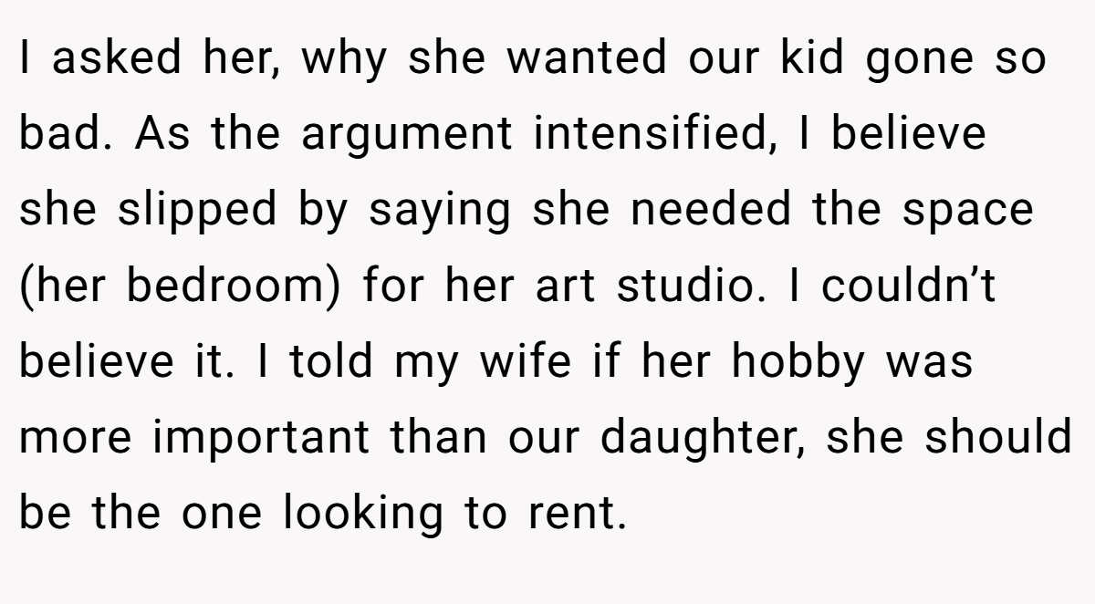 I asked her, why she wanted our kid gone so bad. As the argument intensified, I believe she slipped by saying she needed the space (her bedroom) for her art studio. I couldn’t believe it. I told my wife if her hobby was more important than our daughter, she should be the one looking to rent.