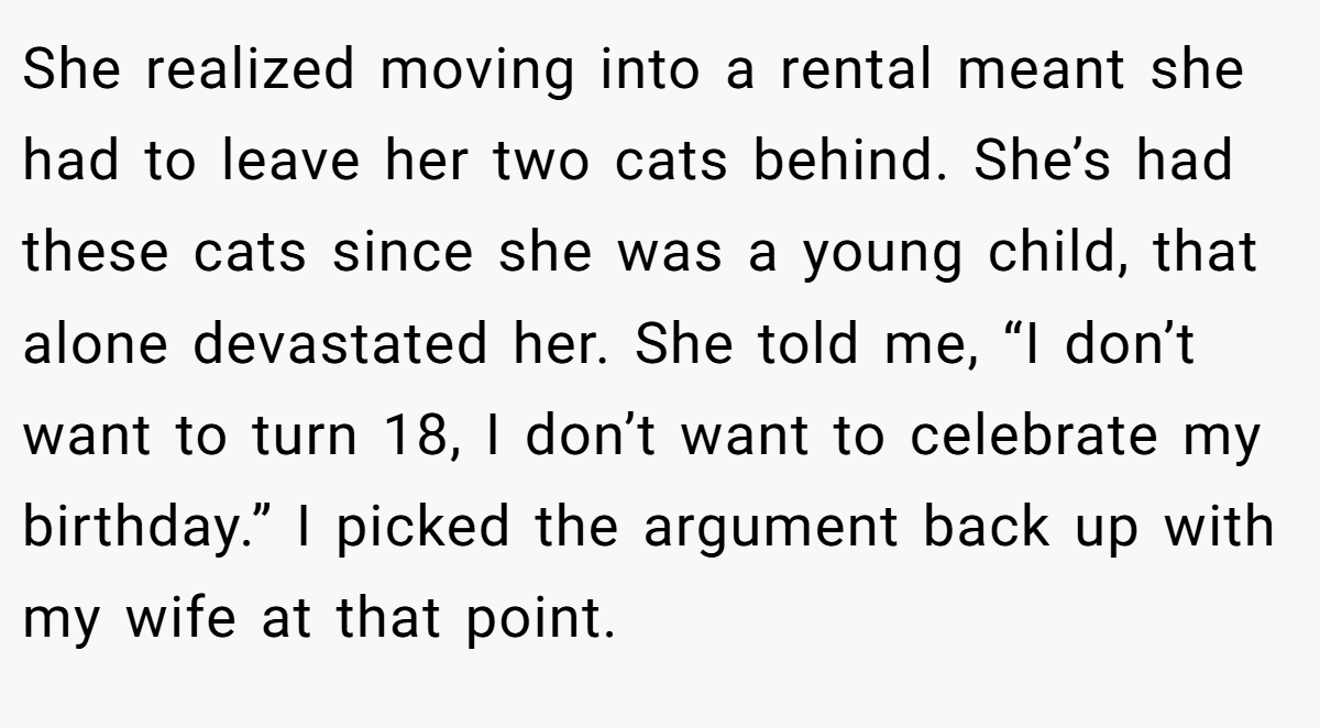 She realized moving into a rental meant she had to leave her two cats behind. She’s had these cats since she was a young child, that alone devastated her. She told me, “I don’t want to turn 18, I don’t want to celebrate my birthday.” I picked the argument back up with my wife at that point.