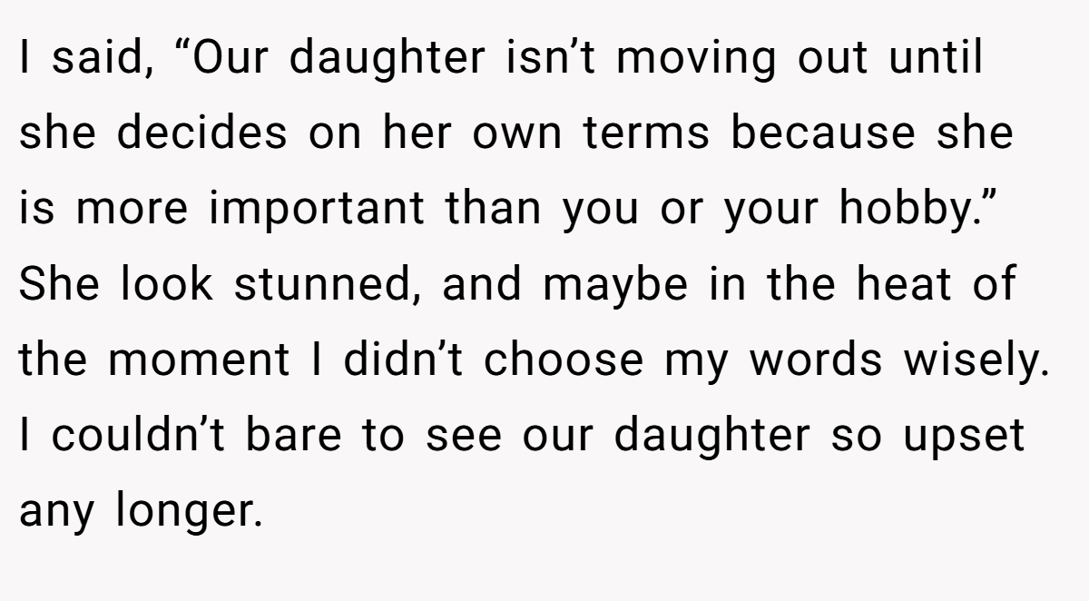 I said, “Our daughter isn’t moving out until she decides on her own terms because she is more important than you or your hobby.” She look stunned, and maybe in the heat of the moment I didn’t choose my words wisely. I couldn’t bare to see our daughter so upset any longer.