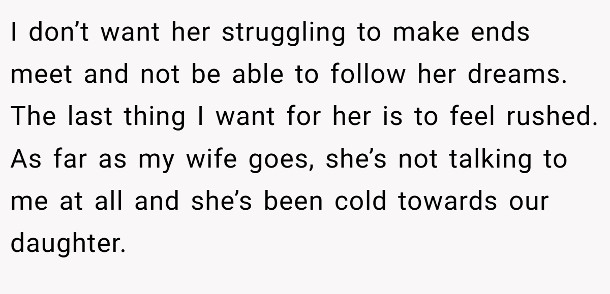 I don’t want her struggling to make ends meet and not be able to follow her dreams. The last thing I want for her is to feel rushed. As far as my wife goes, she’s not talking to me at all and she’s been cold towards our daughter.