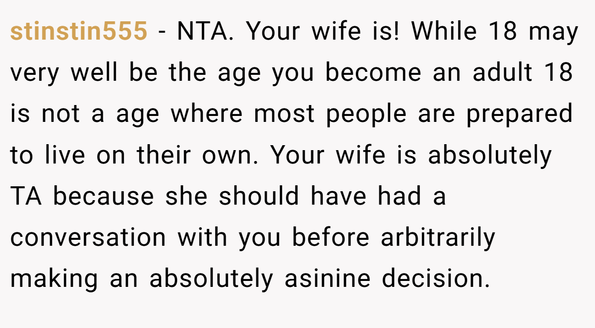 stinstin555 - NTA. Your wife is! While 18 may very well be the age you become an adult 18 is not a age where most people are prepared to live on their own. Your wife is absolutely TA because she should have had a conversation with you before arbitrarily making an absolutely asinine decision.