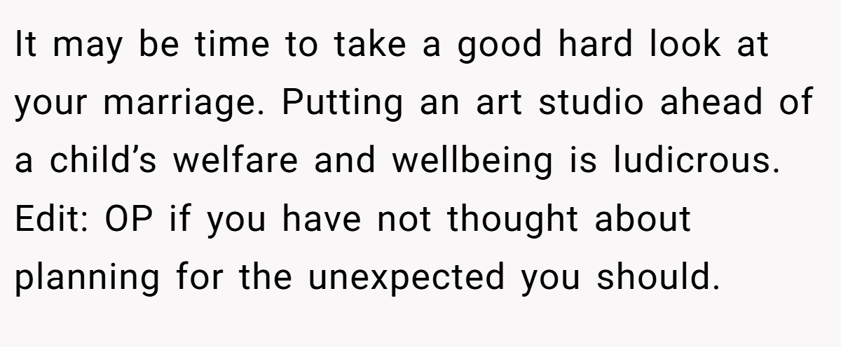 It may be time to take a good hard look at your marriage. Putting an art studio ahead of a child’s welfare and wellbeing is ludicrous. Edit: OP if you have not thought about planning for the unexpected you should.