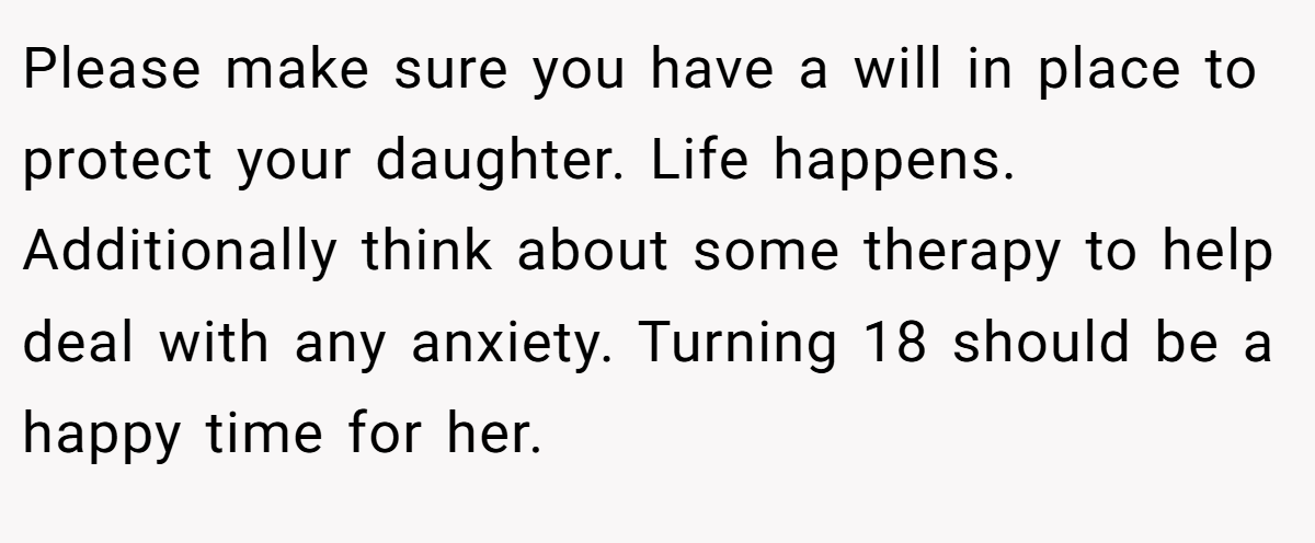 Please make sure you have a will in place to protect your daughter. Life happens. Additionally think about some therapy to help deal with any anxiety. Turning 18 should be a happy time for her.