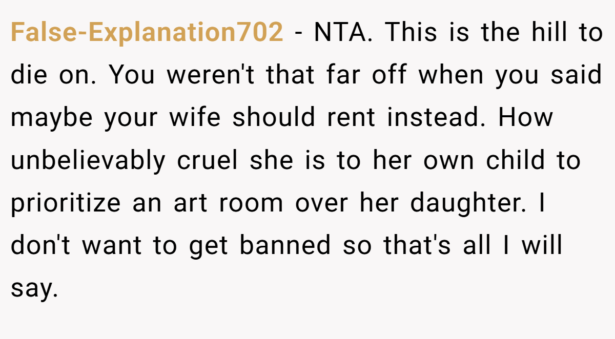 False-Explanation702 - NTA. This is the hill to die on. You weren't that far off when you said maybe your wife should rent instead. How unbelievably cruel she is to her own child to prioritize an art room over her daughter. I don't want to get banned so that's all I will say.