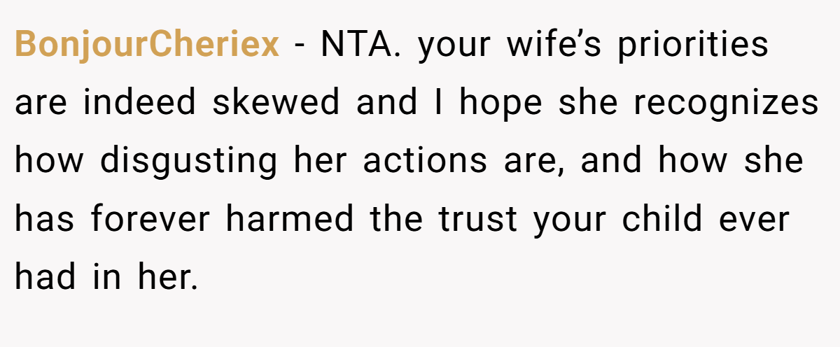 BonjourCheriex - NTA. your wife’s priorities are indeed skewed and I hope she recognizes how disgusting her actions are, and how she has forever harmed the trust your child ever had in her.