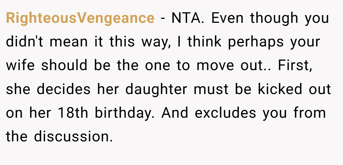 RighteousVengeance - NTA. Even though you didn't mean it this way, I think perhaps your wife should be the one to move out.. First, she decides her daughter must be kicked out on her 18th birthday. And excludes you from the discussion.