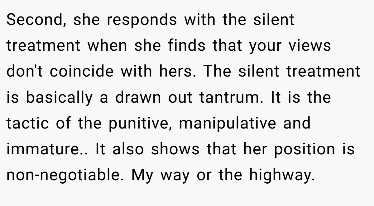Second, she responds with the silent treatment when she finds that your views don't coincide with hers. The silent treatment is basically a drawn out tantrum. It is the tactic of the punitive, manipulative and immature.. It also shows that her position is non-negotiable. My way or the highway.