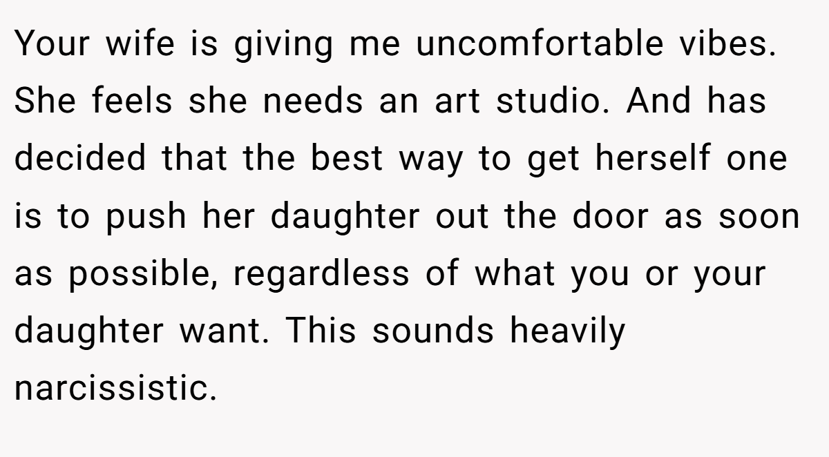 Your wife is giving me uncomfortable vibes. She feels she needs an art studio. And has decided that the best way to get herself one is to push her daughter out the door as soon as possible, regardless of what you or your daughter want. This sounds heavily narcissistic.