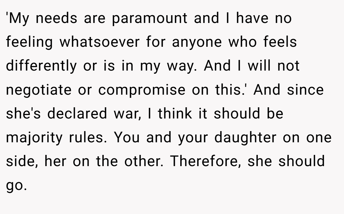 'My needs are paramount and I have no feeling whatsoever for anyone who feels differently or is in my way. And I will not negotiate or compromise on this.' And since she's declared war, I think it should be majority rules. You and your daughter on one side, her on the other. Therefore, she should go.