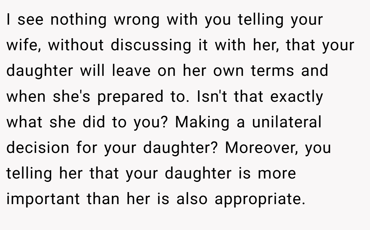 I see nothing wrong with you telling your wife, without discussing it with her, that your daughter will leave on her own terms and when she's prepared to. Isn't that exactly what she did to you? Making a unilateral decision for your daughter? Moreover, you telling her that your daughter is more important than her is also appropriate.
