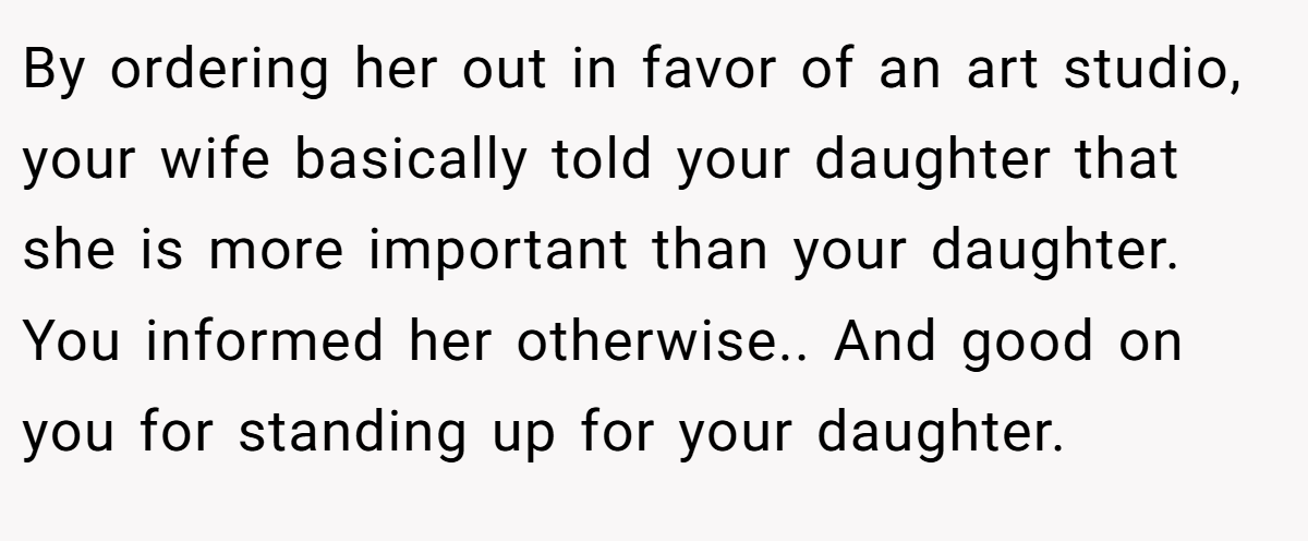 By ordering her out in favor of an art studio, your wife basically told your daughter that she is more important than your daughter. You informed her otherwise.. And good on you for standing up for your daughter.